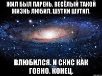 жил был парень. весёлый такой жизнь любил, шутки шутил. влюбился. и скис как говно. конец.