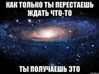 как только ты перестаешь ждать что-то ты получаешь это