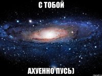 с тобой ахуенно пусь)