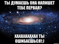 ты думаешь она напишет тебе первая? хахахахахах ты ошибаешься!;)