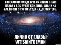 я желаю команде wt!, ну или не знаю какая у вас будет команда, удачи на am, после 3 туров будет +2, держитесь. лично от главы wt!saintdemon