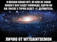 я желаю клану wt!, ну или не знаю какая у вас будет команда, удачи на am, после 3 туров будет +2, держитесь. лично от wt!saintdemon