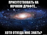 присутствовать на ночном дрифте... хотя откуда мне знать?