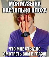 моя музыка настолько плоха что мне стыдно смотреть вам в глаза!