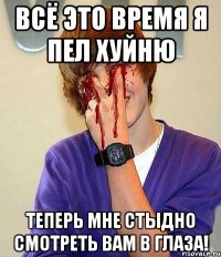 всё это время я пел хуйню теперь мне стыдно смотреть вам в глаза!