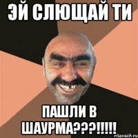 эй слющай ти пашли в шаурма???!!!