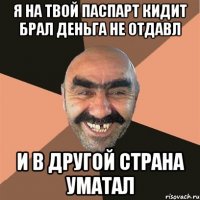 я на твой паспарт кидит брал деньга не отдавл и в другой страна уматал