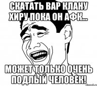 скатать вар клану хиру пока он афк... может только очень подлый человек!