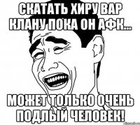 скатать хиру вар клану пока он афк... может только очень подлый человек!