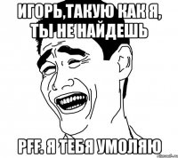 игорь,такую как я, ты не найдешь pff. я тебя умоляю