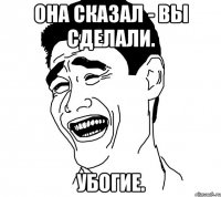она сказал - вы сделали. убогие.