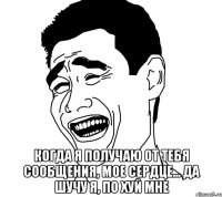  когда я получаю от тебя сообщения, мое сердце... да шучу я, по хуй мне