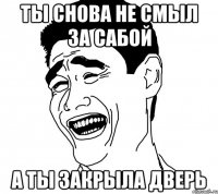 ты снова не смыл за сабой а ты закрыла дверь