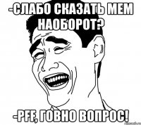 -слабо сказать мем наоборот? -pff, говно вопрос!