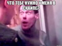 что тебе нужно у меня в скайпе? 