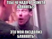 тебе че надо от кемета бляяять!? это мой пиздолиз бляяяять!