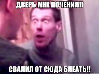 дверь мне поченил!! свалил от сюда блеать!!