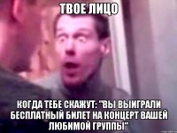 твое лицо когда тебе скажут: "вы выиграли бесплатный билет на концерт вашей любимой группы"