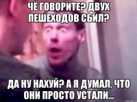 чё говорите? двух пешеходов сбил? да ну нахуй? а я думал, что они просто устали...