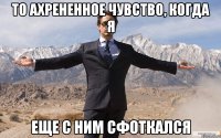 то ахрененное чувство, когда я еще с ним сфоткался