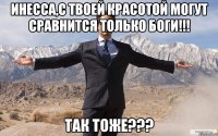 инесса,с твоей красотой могут сравнится только боги!!! так тоже???