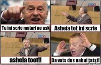 Tu ini scrie maturi pe ask Asheia tot ini scrie ashela toot!! Da vats dus nahui tatsi!!