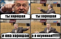 ты хорошая ты хорошая и она хорошая а я охуенная!!!