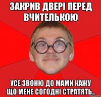 закрив двері перед вчителькою усе звоню до мами кажу що мене согодні стратять..