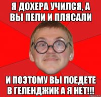 я дохера учился, а вы пели и плясали и поэтому вы поедете в геленджик а я нет!!!