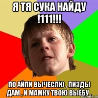 я тя сука найду !111!!! по айпи вычеслю , пизды дам , и мамку твою выебу .