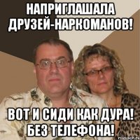 наприглашала друзей-наркоманов! вот и сиди как дура! без телефона!
