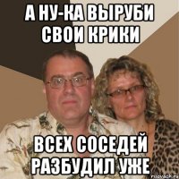 а ну-ка выруби свои крики всех соседей разбудил уже