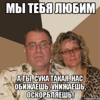 мы тебя любим а ты, сука такая, нас обижаешь, унижаешь, оскорбляешь!