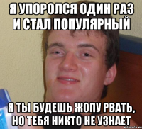 я упоролся один раз и стал популярный я ты будешь жопу рвать, но тебя никто не узнает