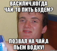 василич,когда чай-то пить будем? позвал на чай,а пьем водку!