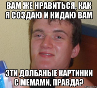 вам же нравиться, как я создаю и кидаю вам эти долбаные картинки с мемами, правда?