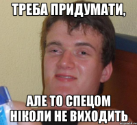 треба придумати, але то спецом ніколи не виходить