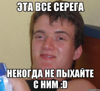 эта все серега некогда не пыхайте с ним :d