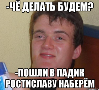 -чё делать будем? -пошли в падик ростиславу наберём