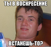 ты в воскресение встанешь-то?