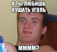 а ты любишь кушать уголь мммм?