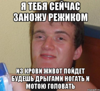 я тебя сейчас заножу режиком из крови живот пойдет будешь дрыгами ногать и мотою головать