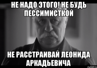 не надо этого! не будь пессимисткой не расстраивай леонида аркадьевича