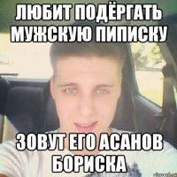 любит подёргать мужскую пиписку зовут его асанов бориска