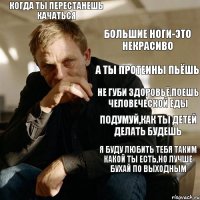 Когда ты перестанешь качаться Большие ноги-это некрасиво А ты протеины пьёшь Не губи здоровьё,поешь человеческой еды Подумуй,как ты детей делать будешь Я буду любить тебя таким какой ты есть,но лучше бухай по выходным