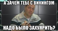 а зачем тебе с викингом надо было захуярить?