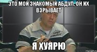это мой знакомый абдул, он их взрывает я хуярю