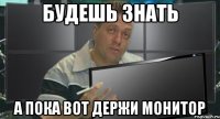будешь знать а пока вот держи монитор