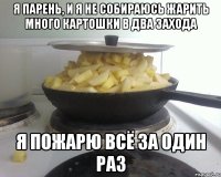 я парень, и я не собираюсь жарить много картошки в два захода я пожарю всё за один раз