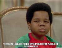 увидел препода который мучел тебя когда ты был на первом курсе